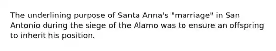 The underlining purpose of Santa Anna's "marriage" in San Antonio during the siege of the Alamo was to ensure an offspring to inherit his position.