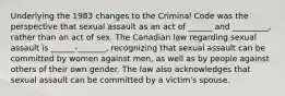 Underlying the 1983 changes to the Criminal Code was the perspective that sexual assault as an act of ______ and _________, rather than an act of sex. The Canadian law regarding sexual assault is ______-_______, recognizing that sexual assault can be committed by women against men, as well as by people against others of their own gender. The law also acknowledges that sexual assault can be committed by a victim's spouse.