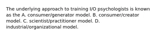 The underlying approach to training I/O psychologists is known as the A. consumer/generator model. B. consumer/creator model. C. scientist/practitioner model. D. industrial/organizational model.