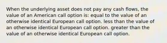 When the underlying asset does not pay any cash flows, the value of an American call option is: equal to the value of an otherwise identical European call option. less than the value of an otherwise identical European call option. greater than the value of an otherwise identical European call option.