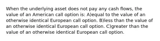 When the underlying asset does not pay any cash flows, the value of an American call option is: A)equal to the value of an otherwise identical European call option. B)less than the value of an otherwise identical European call option. C)greater than the value of an otherwise identical European call option.