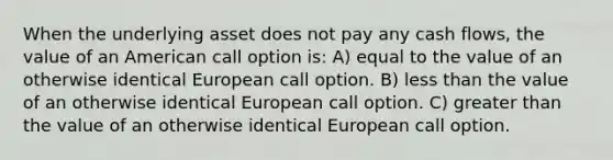 When the underlying asset does not pay any cash flows, the value of an American call option is: A) equal to the value of an otherwise identical European call option. B) less than the value of an otherwise identical European call option. C) greater than the value of an otherwise identical European call option.