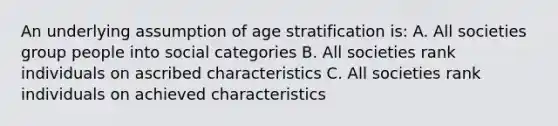 An underlying assumption of age stratification is: A. All societies group people into social categories B. All societies rank individuals on ascribed characteristics C. All societies rank individuals on achieved characteristics