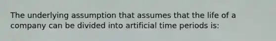 The underlying assumption that assumes that the life of a company can be divided into artificial time periods is: