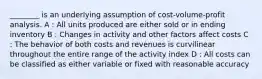 ________ is an underlying assumption of cost-volume-profit analysis. A : All units produced are either sold or in ending inventory B : Changes in activity and other factors affect costs C : The behavior of both costs and revenues is curvilinear throughout the entire range of the activity index D : All costs can be classified as either variable or fixed with reasonable accuracy