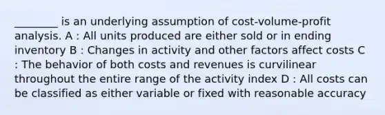 ________ is an underlying assumption of cost-volume-profit analysis. A : All units produced are either sold or in ending inventory B : Changes in activity and other factors affect costs C : The behavior of both costs and revenues is curvilinear throughout the entire range of the activity index D : All costs can be classified as either variable or fixed with reasonable accuracy