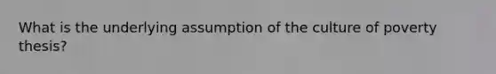 What is the underlying assumption of the culture of poverty thesis?