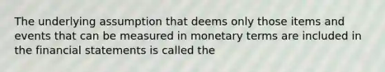 The underlying assumption that deems only those items and events that can be measured in monetary terms are included in the financial statements is called the