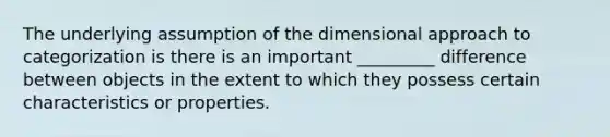 The underlying assumption of the dimensional approach to categorization is there is an important _________ difference between objects in the extent to which they possess certain characteristics or properties.