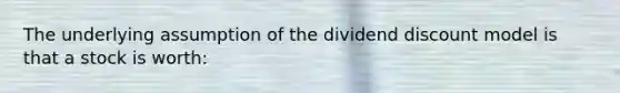 The underlying assumption of the dividend discount model is that a stock is worth: