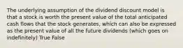 The underlying assumption of the dividend discount model is that a stock is worth the present value of the total anticipated cash flows that the stock generates, which can also be expressed as the present value of all the future dividends (which goes on indefinitely) True False