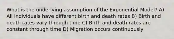 What is the underlying assumption of the Exponential Model? A) All individuals have different birth and death rates B) Birth and death rates vary through time C) Birth and death rates are constant through time D) Migration occurs continuously