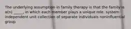 The underlying assumption in family therapy is that the family is a(n) _____, in which each member plays a unique role. system independent unit collection of separate individuals noninfluential group