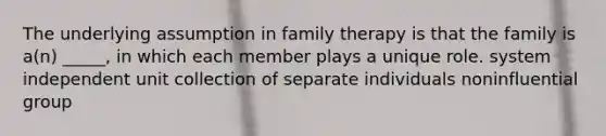 The underlying assumption in family therapy is that the family is a(n) _____, in which each member plays a unique role. system independent unit collection of separate individuals noninfluential group