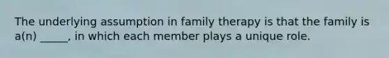 The underlying assumption in family therapy is that the family is a(n) _____, in which each member plays a unique role.