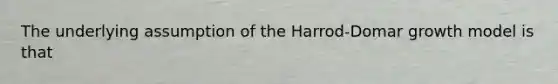 The underlying assumption of the Harrod-Domar growth model is that