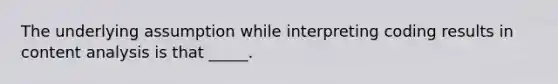 The underlying assumption while interpreting coding results in content analysis is that _____.