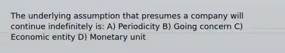 The underlying assumption that presumes a company will continue indefinitely is: A) Periodicity B) Going concern C) Economic entity D) Monetary unit