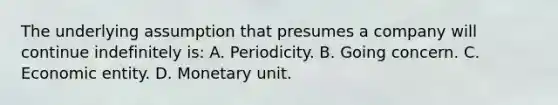 The underlying assumption that presumes a company will continue indefinitely is: A. Periodicity. B. Going concern. C. Economic entity. D. Monetary unit.