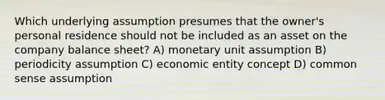 Which underlying assumption presumes that the owner's personal residence should not be included as an asset on the company balance sheet? A) monetary unit assumption B) periodicity assumption C) economic entity concept D) common sense assumption