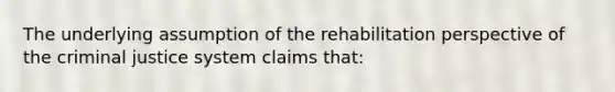 The underlying assumption of the rehabilitation perspective of the criminal justice system claims that: