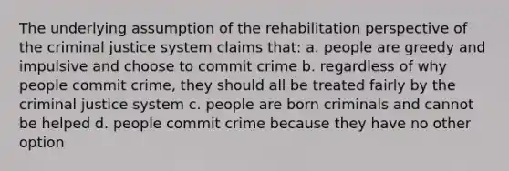 The underlying assumption of the rehabilitation perspective of the criminal justice system claims that: a. people are greedy and impulsive and choose to commit crime b. regardless of why people commit crime, they should all be treated fairly by the criminal justice system c. people are born criminals and cannot be helped d. people commit crime because they have no other option