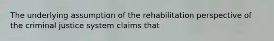 The underlying assumption of the rehabilitation perspective of the criminal justice system claims that