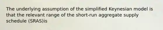 The underlying assumption of the simplified Keynesian model is that the relevant range of the short-run aggregate supply schedule (SRAS)is