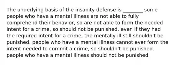 The underlying basis of the insanity defense is ________ some people who have a mental illness are not able to fully comprehend their behavior, so are not able to form the needed intent for a crime, so should not be punished. even if they had the required intent for a crime, the mentally ill still shouldn't be punished. people who have a mental illness cannot ever form the intent needed to commit a crime, so shouldn't be punished. people who have a mental illness should not be punished.