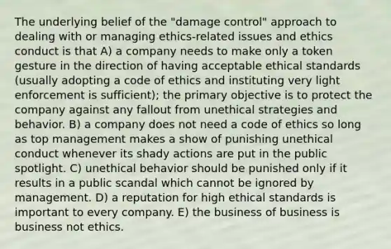 The underlying belief of the "damage control" approach to dealing with or managing ethics-related issues and ethics conduct is that A) a company needs to make only a token gesture in the direction of having acceptable ethical standards (usually adopting a code of ethics and instituting very light enforcement is sufficient); the primary objective is to protect the company against any fallout from unethical strategies and behavior. B) a company does not need a code of ethics so long as top management makes a show of punishing unethical conduct whenever its shady actions are put in the public spotlight. C) unethical behavior should be punished only if it results in a public scandal which cannot be ignored by management. D) a reputation for high ethical standards is important to every company. E) the business of business is business not ethics.