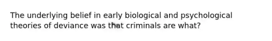 The underlying belief in early biological and psychological theories of deviance was that criminals are what?