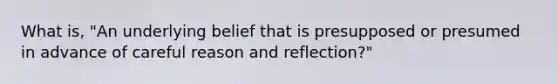 What is, "An underlying belief that is presupposed or presumed in advance of careful reason and reflection?"