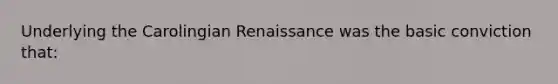 Underlying the Carolingian Renaissance was the basic conviction that: