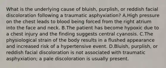 What is the underlying cause of​ bluish, purplish, or reddish facial discoloration following a traumatic​ asphyxiation? A.High pressure on the chest leads to blood being forced from the right atrium into the face and neck. B.The patient has become hypoxic due to a chest injury and the finding suggests central cyanosis. C.The physiological strain of the body results in a flushed appearance and increased risk of a hypertensive event. D.​Bluish, purplish, or reddish facial discoloration is not associated with traumatic​ asphyxiation; a pale discoloration is usually present.