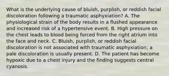 What is the underlying cause of​ bluish, purplish, or reddish facial discoloration following a traumatic​ asphyxiation? A. The physiological strain of the body results in a flushed appearance and increased risk of a hypertensive event. B. High pressure on the chest leads to blood being forced from the right atrium into the face and neck. C. ​Bluish, purplish, or reddish facial discoloration is not associated with traumatic​ asphyxiation; a pale discoloration is usually present. D. The patient has become hypoxic due to a chest injury and the finding suggests central cyanosis.