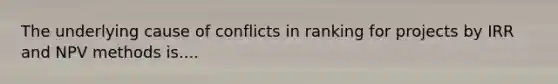 The underlying cause of conflicts in ranking for projects by IRR and NPV methods is....