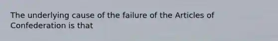 The underlying cause of the failure of the Articles of Confederation is that