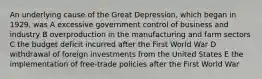 An underlying cause of the Great Depression, which began in 1929, was A excessive government control of business and industry B overproduction in the manufacturing and farm sectors C the budget deficit incurred after the First World War D withdrawal of foreign investments from the United States E the implementation of free-trade policies after the First World War