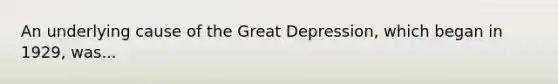 An underlying cause of the Great Depression, which began in 1929, was...