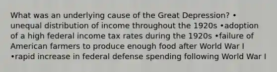 What was an underlying cause of the Great Depression? • unequal distribution of income throughout the 1920s •adoption of a high federal income tax rates during the 1920s •failure of American farmers to produce enough food after World War I •rapid increase in federal defense spending following World War I