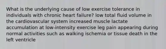 What is the underlying cause of low exercise tolerance in individuals with chronic heart failure? low total fluid volume in the cardiovascular system increased muscle lactate accumulation at low-intensity exercise leg pain appearing during normal activities such as walking ischemia or tissue death in the left ventricle