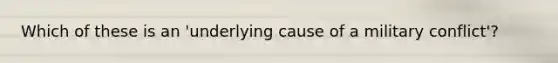 Which of these is an 'underlying cause of a military conflict'?