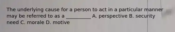 The underlying cause for a person to act in a particular manner may be referred to as a __________ A. perspective B. security need C. morale D. motive