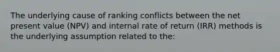 The underlying cause of ranking conflicts between the net present value (NPV) and internal rate of return (IRR) methods is the underlying assumption related to the: