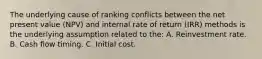 The underlying cause of ranking conflicts between the net present value (NPV) and internal rate of return (IRR) methods is the underlying assumption related to the: A. Reinvestment rate. B. Cash flow timing. C. Initial cost.