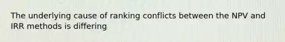 The underlying cause of ranking conflicts between the NPV and IRR methods is differing