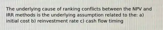 The underlying cause of ranking conflicts between the NPV and IRR methods is the underlying assumption related to the: a) initial cost b) reinvestment rate c) cash flow timing