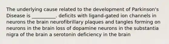 The underlying cause related to the development of Parkinson's Disease is __________. deficits with ligand-gated ion channels in neurons the brain neurofibrillary plaques and tangles forming on neurons in the brain loss of dopamine neurons in the substantia nigra of the brain a serotonin deficiency in the brain