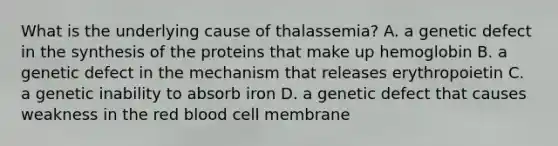 What is the underlying cause of​ thalassemia? A. a genetic defect in the synthesis of the proteins that make up hemoglobin B. a genetic defect in the mechanism that releases erythropoietin C. a genetic inability to absorb iron D. a genetic defect that causes weakness in the red blood cell membrane