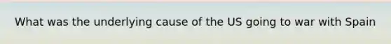 What was the underlying cause of the US going to war with Spain